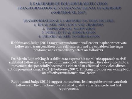 Robbins and Judge (2011) suggest transformational leaders inspire or motivate followers to transcend their own self-interests and are capable of having.