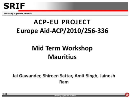 SRIF Advancing Sugarcane Research SRIF ACP-EU PROJECT Europe Aid-ACP/2010/256-336 Mid Term Workshop Mauritius Jai Gawander, Shireen Sattar, Amit Singh,