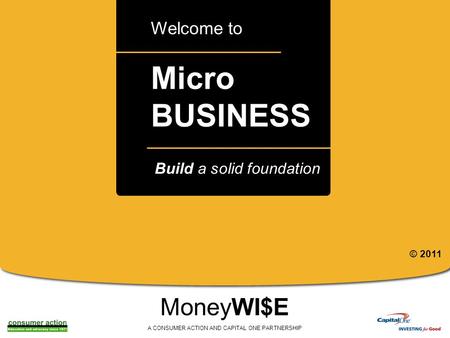 A Micro BUSINESS Welcome to MoneyWI$E A CONSUMER ACTION AND CAPITAL ONE PARTNERSHIP Build a solid foundation © 2011.