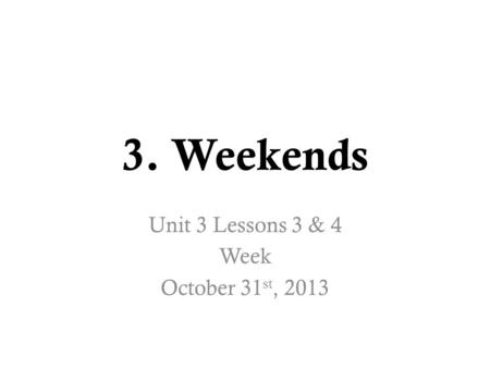 3. Weekends Unit 3 Lessons 3 & 4 Week October 31 st, 2013.