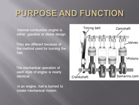 PURPOSE AND FUNCTION   Internal combustion engine is either gasoline or diesel design. They are different because of the method used for burning the fuel.