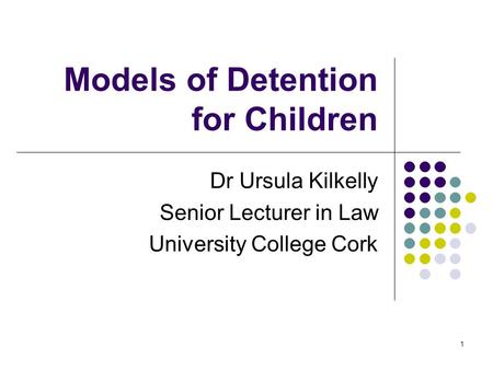 1 Models of Detention for Children Dr Ursula Kilkelly Senior Lecturer in Law University College Cork.