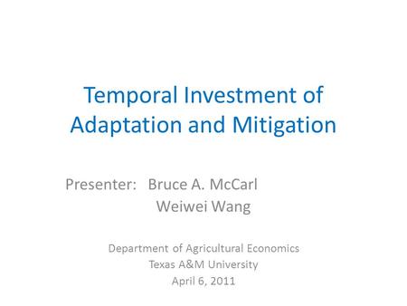 Temporal Investment of Adaptation and Mitigation Presenter: Bruce A. McCarl Weiwei Wang Department of Agricultural Economics Texas A&M University April.