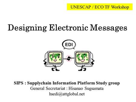 Designing Electronic Messages UNESCAP / ECO TF Workshop SIPS : Supplychain Information Platform Study group General Secretariat : Hisanao Sugsamata