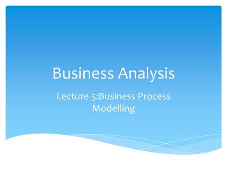 Business Analysis Lecture 5:Business Process Modelling.