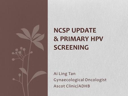 Ai Ling Tan Gynaecological Oncologist Ascot Clinic/ADHB NCSP UPDATE & PRIMARY HPV SCREENING.