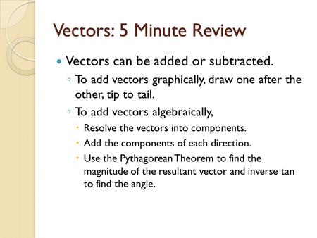 Vectors: 5 Minute Review Vectors can be added or subtracted. ◦ To add vectors graphically, draw one after the other, tip to tail. ◦ To add vectors algebraically,