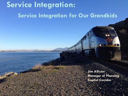 Service Integration: Service Integration for Our Grandkids Jim Allison Manager of Planning Capitol Corridor.