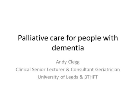 Palliative care for people with dementia Andy Clegg Clinical Senior Lecturer & Consultant Geriatrician University of Leeds & BTHFT.