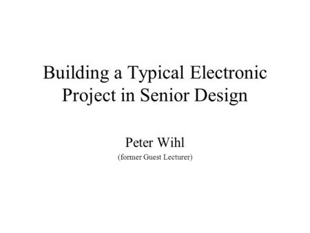 Building a Typical Electronic Project in Senior Design Peter Wihl (former Guest Lecturer)