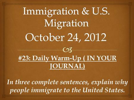 October 24, 2012 #23: Daily Warm-Up ( IN YOUR JOURNAL) In three complete sentences, explain why people immigrate to the United States.