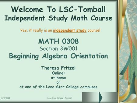 8/3/2015Lone Star College - Tomball Welcome To LSC-Tomball Independent Study Math Course MATH 0308 Section 3W001 Beginning Algebra Orientation Theresa.