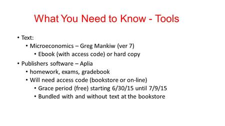What You Need to Know - Tools Text: Microeconomics – Greg Mankiw (ver 7) Ebook (with access code) or hard copy Publishers software – Aplia homework, exams,