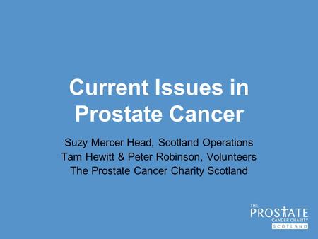 Current Issues in Prostate Cancer Suzy Mercer Head, Scotland Operations Tam Hewitt & Peter Robinson, Volunteers The Prostate Cancer Charity Scotland.