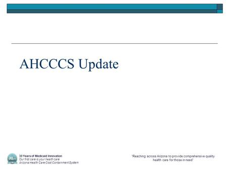 “Reaching across Arizona to provide comprehensive quality health care for those in need” AHCCCS Update 30 Years of Medicaid Innovation Our first care is.