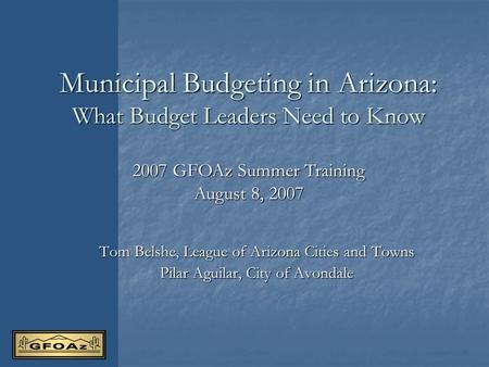 Municipal Budgeting in Arizona: What Budget Leaders Need to Know Tom Belshe, League of Arizona Cities and Towns Pilar Aguilar, City of Avondale 2007 GFOAz.