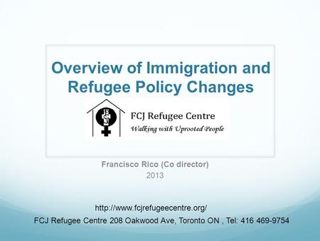 Overview of Immigration and Refugee Policy Changes Francisco Rico (Co director) 2013  FCJ Refugee Centre 208 Oakwood Ave,