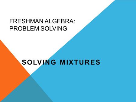 FRESHMAN ALGEBRA: PROBLEM SOLVING SOLVING MIXTURES.