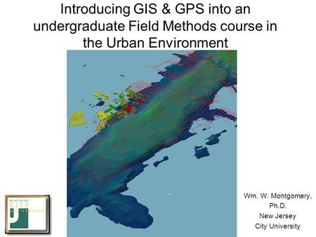 Introducing GIS & GPS into an undergraduate Field Methods course in the Urban Environment Wm. W. Montgomery, Ph.D. New Jersey City University.