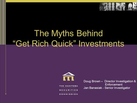 The Myths Behind “Get Rich Quick” Investments Doug Brown – Director Investigation & Enforcement Jan Banasiak - Senior Investigator.
