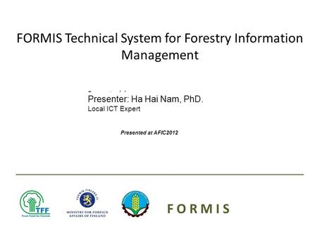 Presenter(s): Date: FORMIS Technical System for Forestry Information Management F O R M I S Presenter: Ha Hai Nam, PhD. Local ICT Expert Presented at AFIC2012.