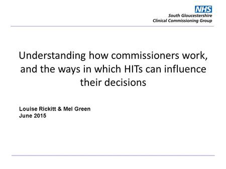 Understanding how commissioners work, and the ways in which HITs can influence their decisions Louise Rickitt & Mel Green June 2015.