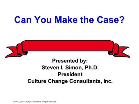 ©2005 Culture Change Consultants. All rights Reserved. Can You Make the Case? Presented by: Steven I. Simon, Ph.D. President Culture Change Consultants,