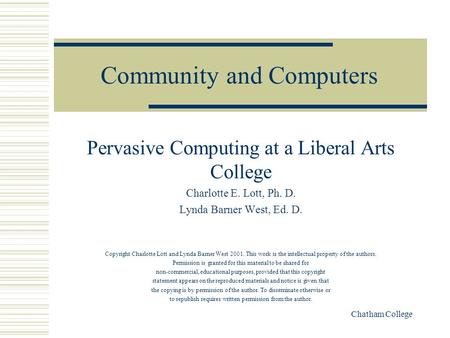 Chatham College Community and Computers Pervasive Computing at a Liberal Arts College Charlotte E. Lott, Ph. D. Lynda Barner West, Ed. D. Copyright Charlotte.