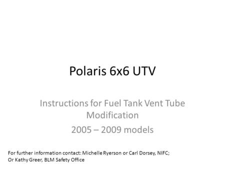 Polaris 6x6 UTV Instructions for Fuel Tank Vent Tube Modification 2005 – 2009 models For further information contact: Michelle Ryerson or Carl Dorsey,