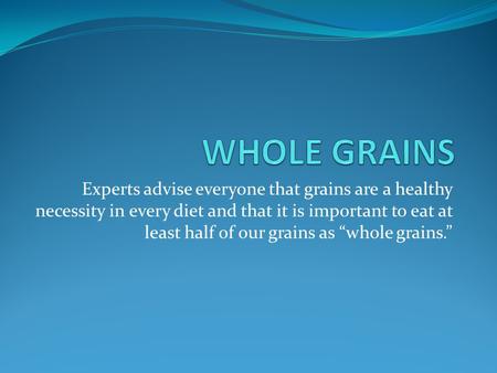 WHOLE GRAINS Experts advise everyone that grains are a healthy necessity in every diet and that it is important to eat at least half of our grains as “whole.