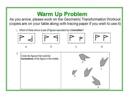 Warm Up Problem As you arrive, please work on the Geometric Transformation Workout (copies are on your table along with tracing paper if you wish to use.