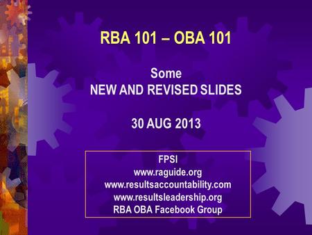 RBA 101 – OBA 101 Some NEW AND REVISED SLIDES 30 AUG 2013 FPSI www.raguide.org www.resultsaccountability.com www.resultsleadership.org RBA OBA Facebook.