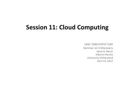 Session 11: Cloud Computing LBSC 708X/INFM 718X Seminar on E-Discovery Jason R. Baron Adjunct Faculty University of Maryland April 12, 2012.