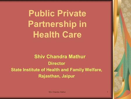 Shiv Chandra Mathur1 Public Private Partnership in Health Care Shiv Chandra Mathur Director State Institute of Health and Family Welfare, Rajasthan, Jaipur.