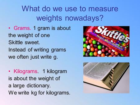 What do we use to measure weights nowadays? Grams. 1 gram is about the weight of one Skittle sweet. Instead of writing grams we often just write g. Kilograms.