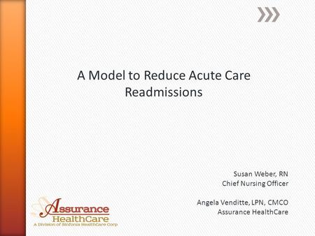 A Model to Reduce Acute Care Readmissions Susan Weber, RN Chief Nursing Officer Angela Venditte, LPN, CMCO Assurance HealthCare.