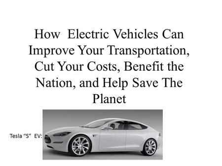 How Electric Vehicles Can Improve Your Transportation, Cut Your Costs, Benefit the Nation, and Help Save The Planet Tesla “S” EV: