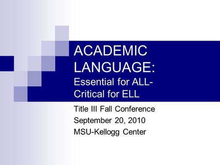 ACADEMIC LANGUAGE: Essential for ALL- Critical for ELL Title III Fall Conference September 20, 2010 MSU-Kellogg Center.