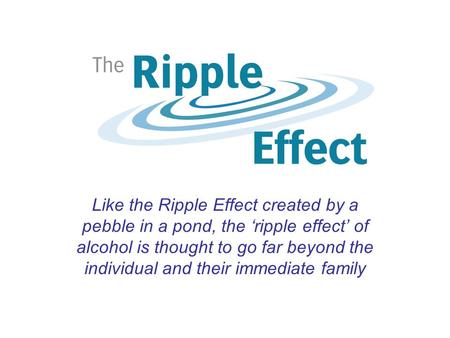 Like the Ripple Effect created by a pebble in a pond, the ‘ripple effect’ of alcohol is thought to go far beyond the individual and their immediate family.