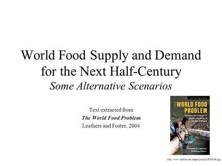 World Food Supply and Demand for the Next Half-Century Some Alternative Scenarios Text extracted from The World Food Problem Leathers and Foster, 2004.