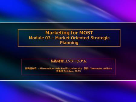 Marketing for MOST Module 03 - Market Oriented Strategic Planning 技術経営コンソーシアム 開発担当者 ： Ritsumeikan Asia Pacific University 教授 : Takamoto, Akihiro 更新日 October,