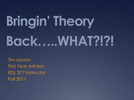 Bringin’ Theory Back…..WHAT?!?! Tim Leyson First Year Advisor EDL 377 Instructor Fall 2011.