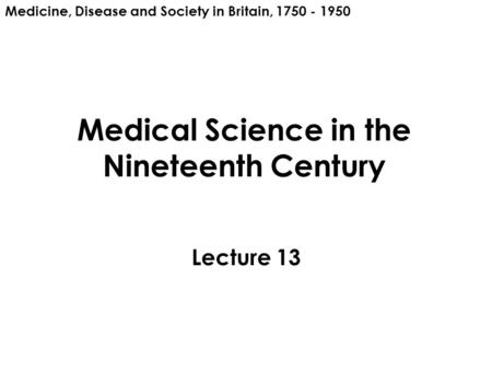 Medical Science in the Nineteenth Century Lecture 13 Medicine, Disease and Society in Britain, 1750 - 1950.