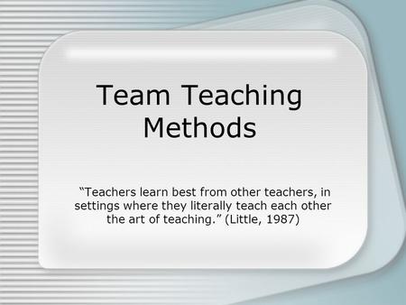 Team Teaching Methods “Teachers learn best from other teachers, in settings where they literally teach each other the art of teaching.” (Little, 1987)