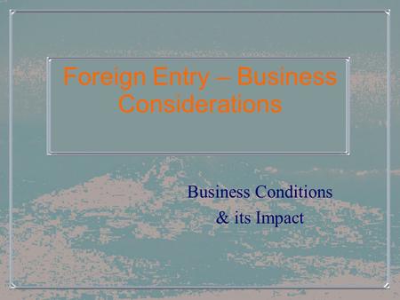 Foreign Entry – Business Considerations Business Conditions & its Impact.