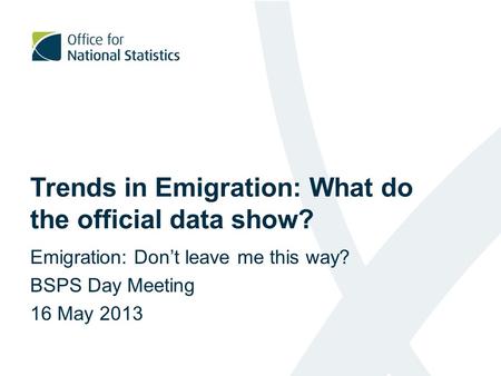 Trends in Emigration: What do the official data show? Emigration: Don’t leave me this way? BSPS Day Meeting 16 May 2013.