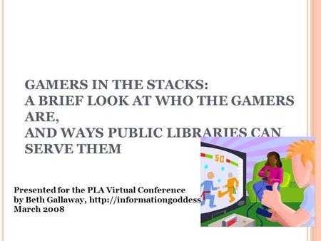 GAMERS IN THE STACKS: A BRIEF LOOK AT WHO THE GAMERS ARE, AND WAYS PUBLIC LIBRARIES CAN SERVE THEM Presented for the PLA Virtual Conference by Beth Gallaway,