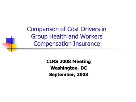 Comparison of Cost Drivers in Group Health and Workers Compensation Insurance CLRS 2008 Meeting Washington, DC September, 2008.