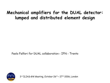 Mechanical amplifiers for the DUAL detector: lumped and distributed element design 3 rd ILIAS-GW Meeting, October 26 th – 27 th 2006, London Paolo Falferi.