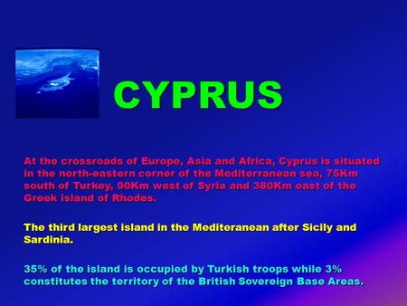 At the crossroads of Europe, Asia and Africa, Cyprus is situated in the north-eastern corner of the Mediterranean sea, 75Km south of Turkey, 90Km west.